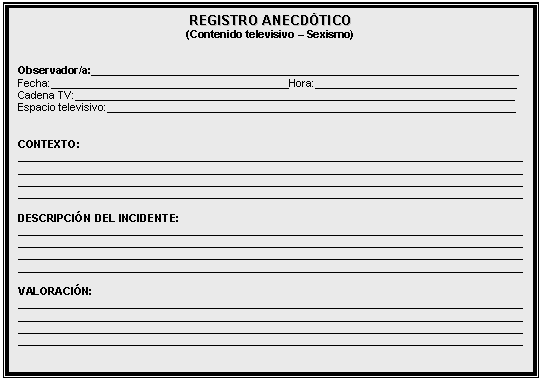 Cuadro de texto: REGISTRO ANECD&Oacute;TICO   (Contenido televisivo &ndash; Sexismo)      Observador/a:________________________________________________________________________  Fecha:________________________________________Hora:__________________________________  Cadena TV:__________________________________________________________________________  Espacio televisivo:_____________________________________________________________________      CONTEXTO:  _____________________________________________________________________________________  _____________________________________________________________________________________  _____________________________________________________________________________________  _____________________________________________________________________________________    DESCRIPCI&Oacute;N DEL INCIDENTE:  _____________________________________________________________________________________  _____________________________________________________________________________________  _____________________________________________________________________________________  _____________________________________________________________________________________    VALORACI&Oacute;N:  _____________________________________________________________________________________  _____________________________________________________________________________________  _____________________________________________________________________________________  _____________________________________________________________________________________    